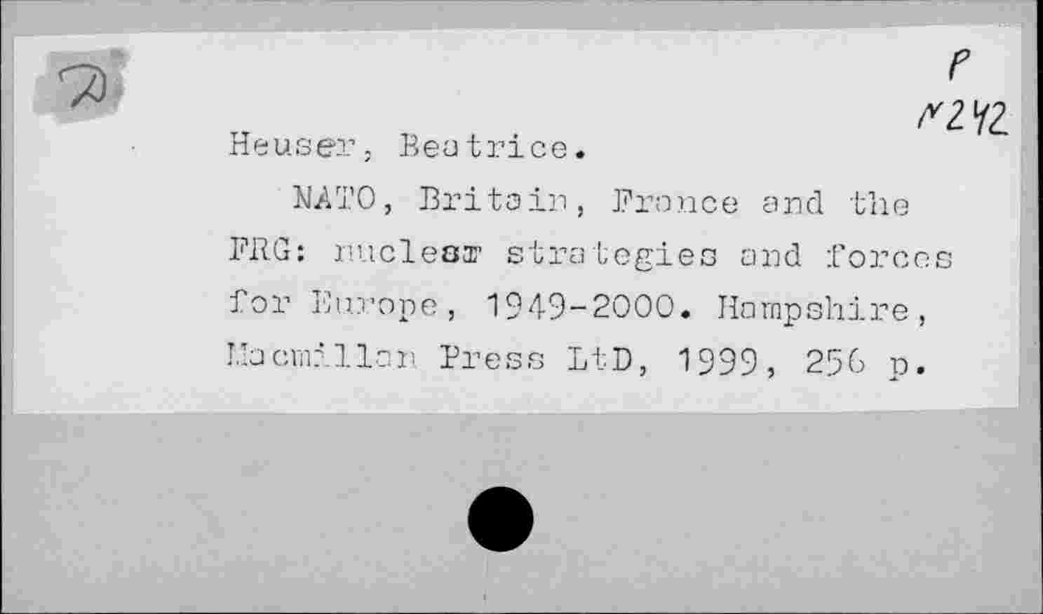 ﻿г
ПЧ2.
Heuser, Beat ri ce.
NATO, Britain, France and the FRG: nuclear strategies and forces for Europe, 1949-2000. Hampshire, Macmillan Press LtD, 1999, 256 p.